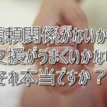 信頼関係がないから支援がうまくいかない？ それ本当ですか？