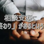 相談支援に「終わり」があるということ～未来へつなぐための選択