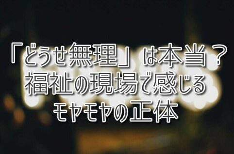 「どうせ無理」は本当？福祉の現場で感じるモヤモヤの正体