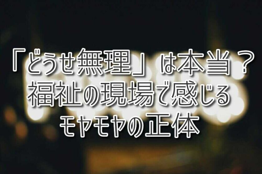 「どうせ無理」は本当？福祉の現場で感じるモヤモヤの正体