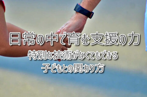 日常の中で育む支援の力　〜特別な技術がなくてもできる子どもとの関わり方〜