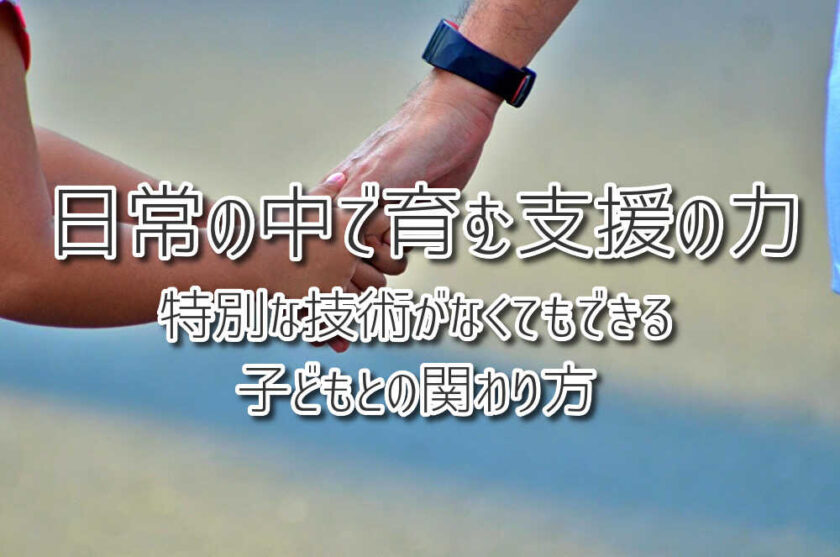 日常の中で育む支援の力 〜特別な技術がなくてもできる子どもとの関わり方〜